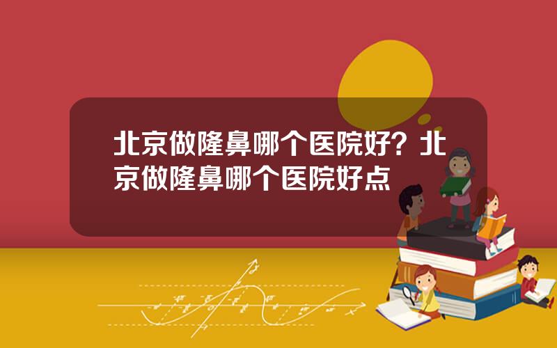 北京做隆鼻哪个医院好？北京做隆鼻哪个医院好点