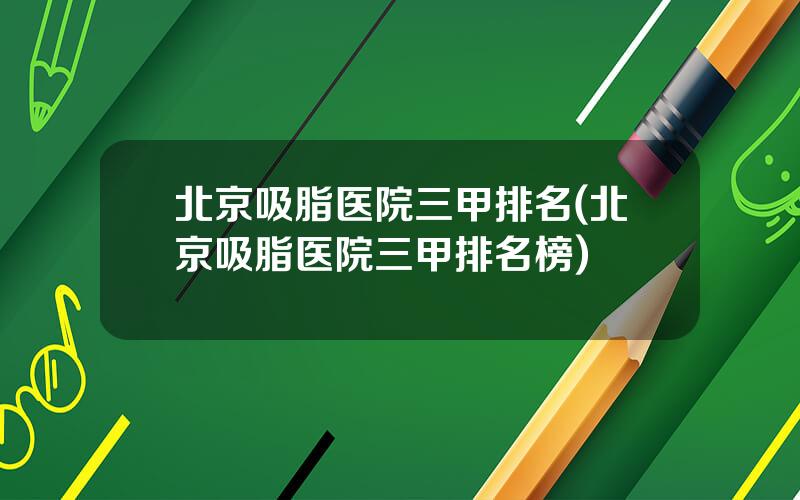 北京吸脂医院三甲排名(北京吸脂医院三甲排名榜)