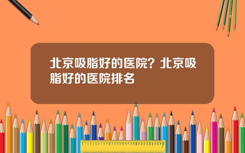 北京吸脂好的医院？北京吸脂好的医院排名