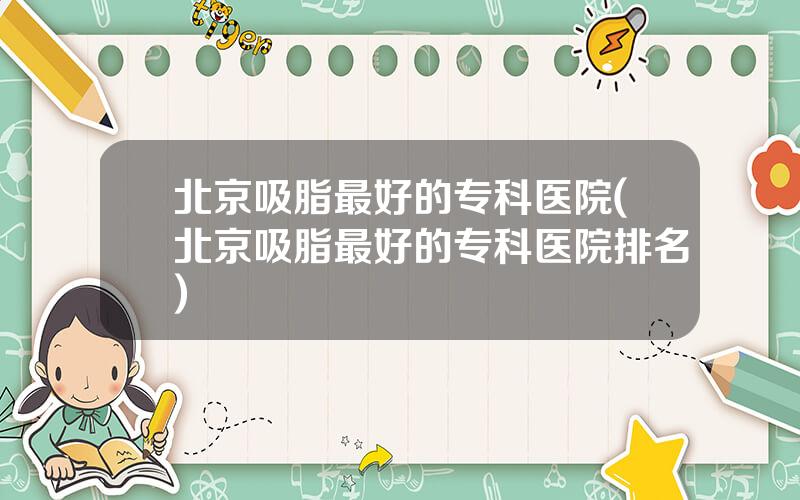 北京吸脂最好的专科医院(北京吸脂最好的专科医院排名)