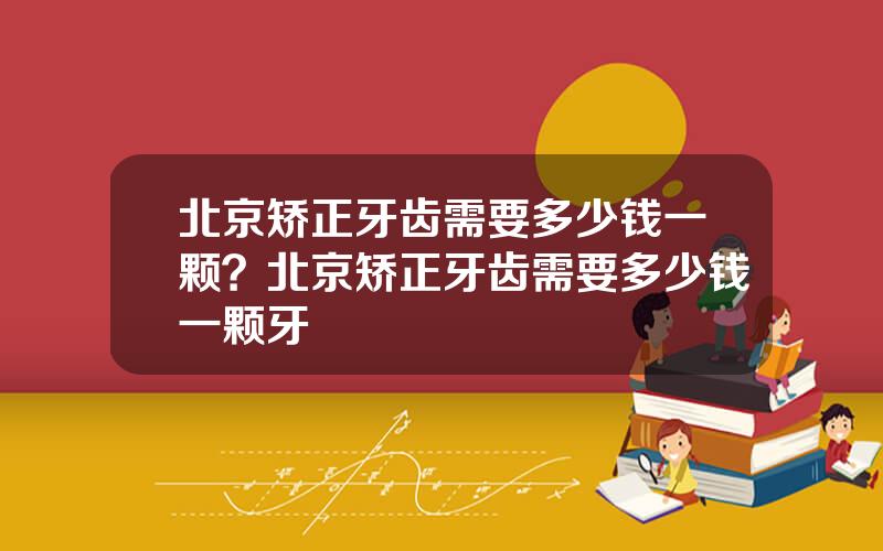 北京矫正牙齿需要多少钱一颗？北京矫正牙齿需要多少钱一颗牙