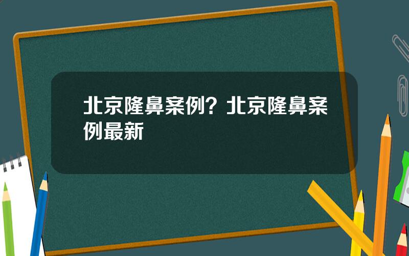 北京隆鼻案例？北京隆鼻案例最新