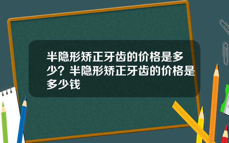 半隐形矫正牙齿的价格是多少？半隐形矫正牙齿的价格是多少钱