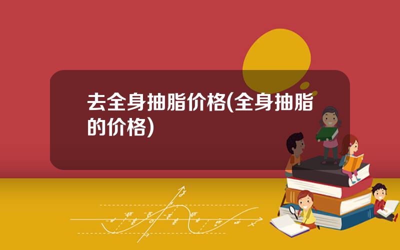 去全身抽脂价格(全身抽脂的价格)