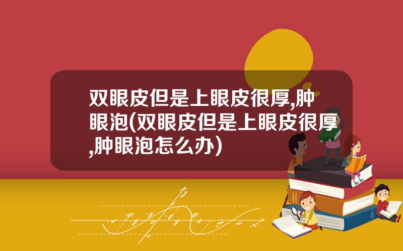 双眼皮但是上眼皮很厚,肿眼泡(双眼皮但是上眼皮很厚,肿眼泡怎么办)