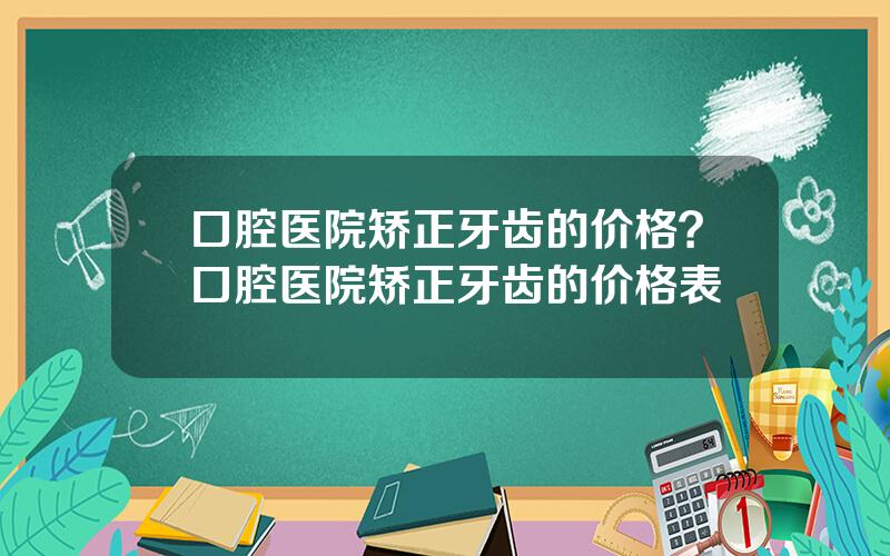 口腔医院矫正牙齿的价格？口腔医院矫正牙齿的价格表
