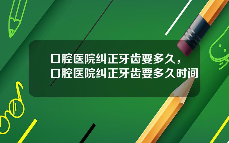 口腔医院纠正牙齿要多久，口腔医院纠正牙齿要多久时间