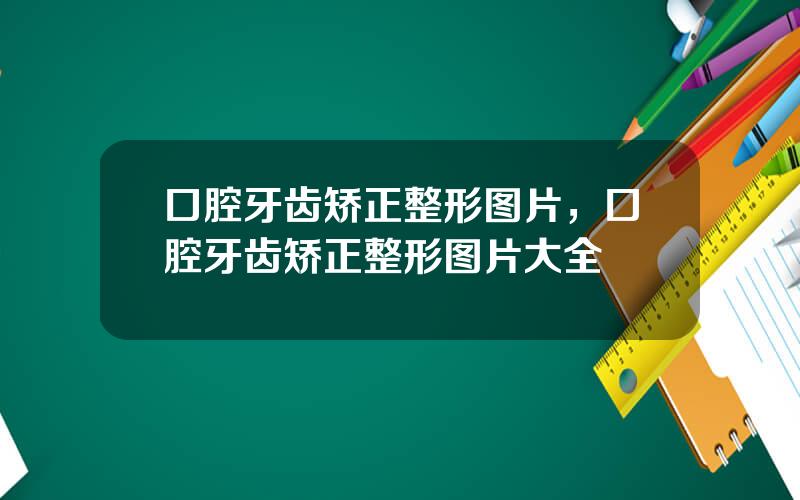 口腔牙齿矫正整形图片，口腔牙齿矫正整形图片大全