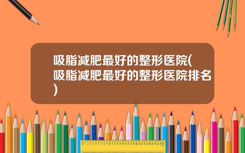 吸脂减肥最好的整形医院(吸脂减肥最好的整形医院排名)