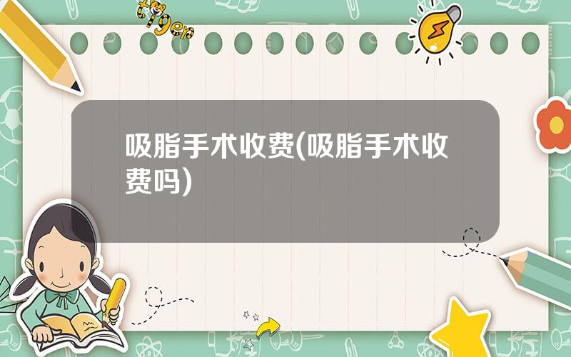 吸脂手术收费(吸脂手术收费吗)
