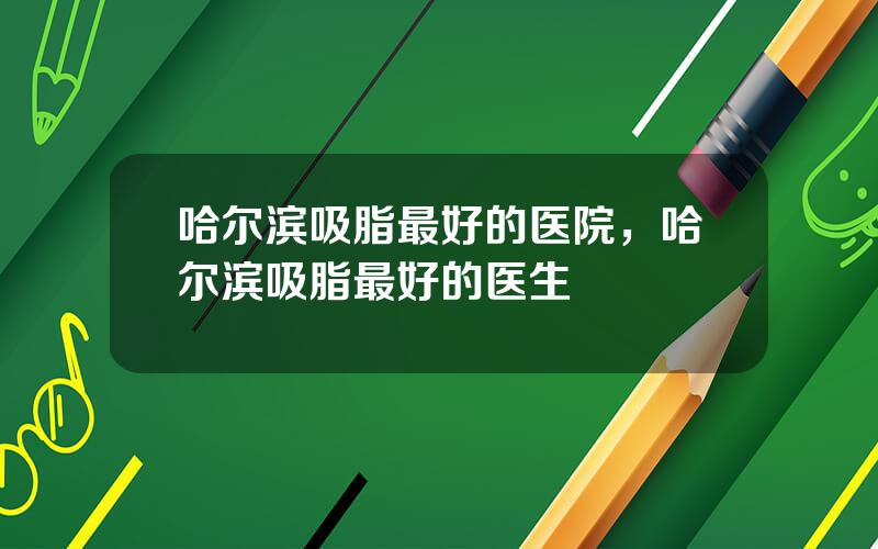 哈尔滨吸脂最好的医院，哈尔滨吸脂最好的医生