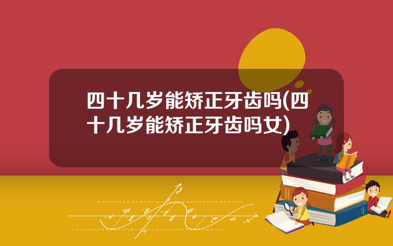 四十几岁能矫正牙齿吗(四十几岁能矫正牙齿吗女)