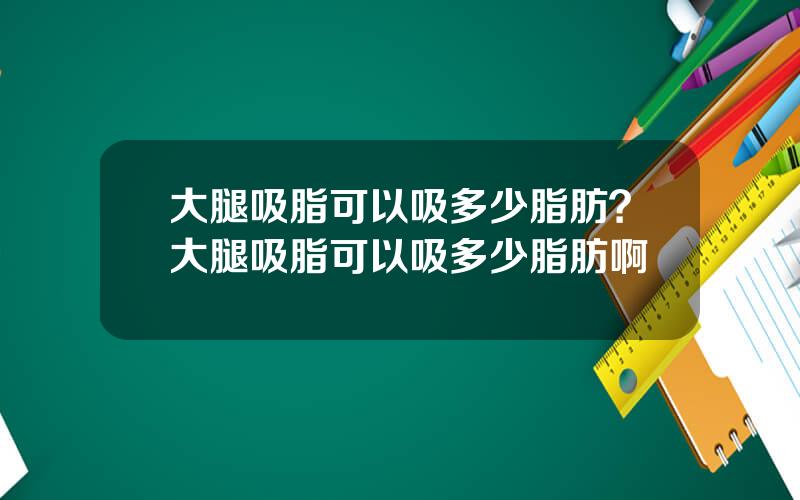 大腿吸脂可以吸多少脂肪？大腿吸脂可以吸多少脂肪啊