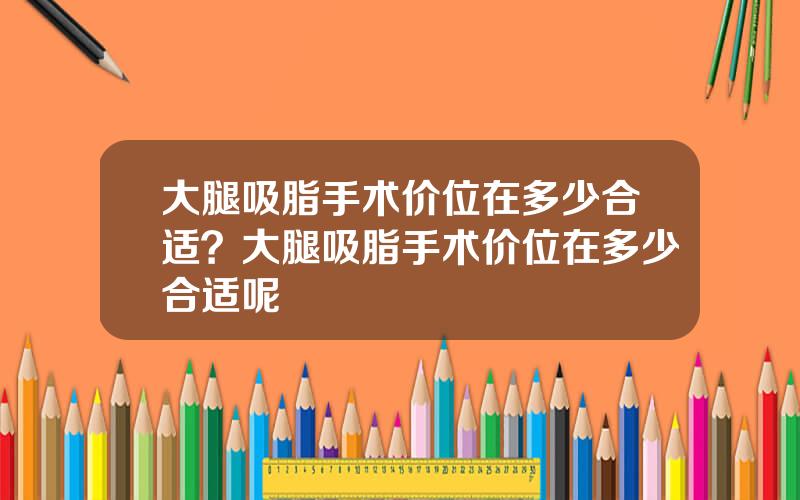 大腿吸脂手术价位在多少合适？大腿吸脂手术价位在多少合适呢