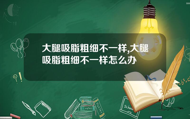 大腿吸脂粗细不一样,大腿吸脂粗细不一样怎么办