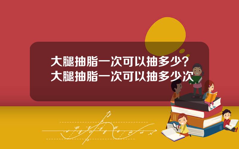大腿抽脂一次可以抽多少？大腿抽脂一次可以抽多少次