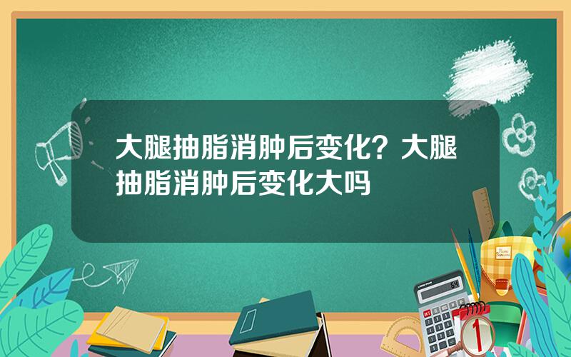 大腿抽脂消肿后变化？大腿抽脂消肿后变化大吗