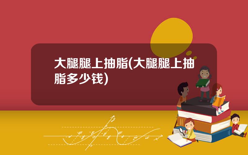 大腿腿上抽脂(大腿腿上抽脂多少钱)