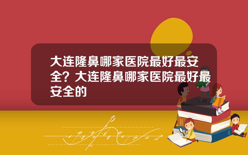 大连隆鼻哪家医院最好最安全？大连隆鼻哪家医院最好最安全的