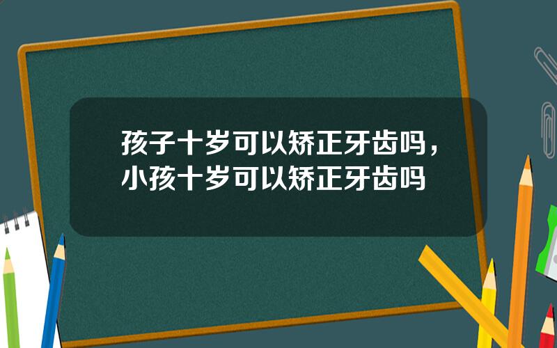 孩子十岁可以矫正牙齿吗，小孩十岁可以矫正牙齿吗