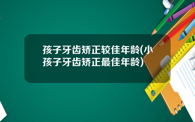 孩子牙齿矫正较佳年龄(小孩子牙齿矫正最佳年龄)
