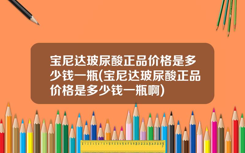 宝尼达玻尿酸正品价格是多少钱一瓶(宝尼达玻尿酸正品价格是多少钱一瓶啊)