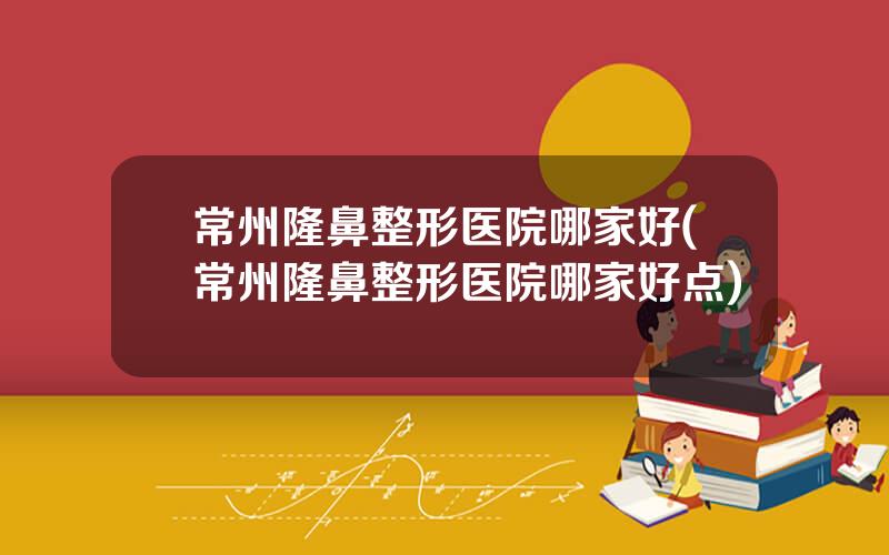 常州隆鼻整形医院哪家好(常州隆鼻整形医院哪家好点)