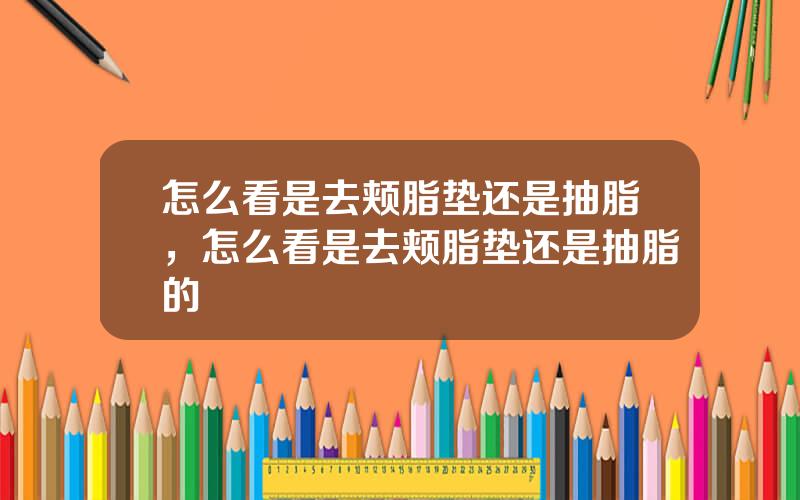 怎么看是去颊脂垫还是抽脂，怎么看是去颊脂垫还是抽脂的