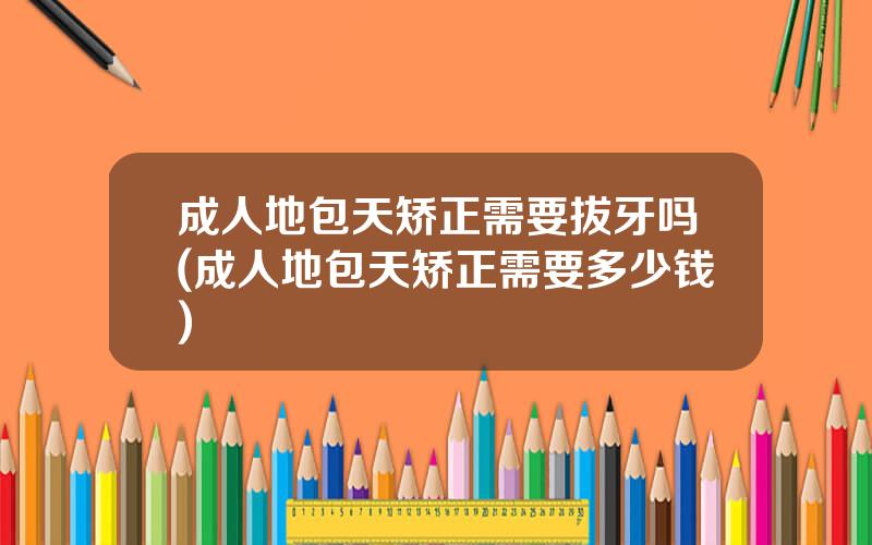 成人地包天矫正需要拔牙吗(成人地包天矫正需要多少钱)