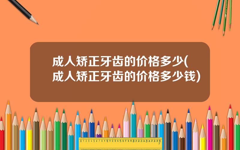 成人矫正牙齿的价格多少(成人矫正牙齿的价格多少钱)