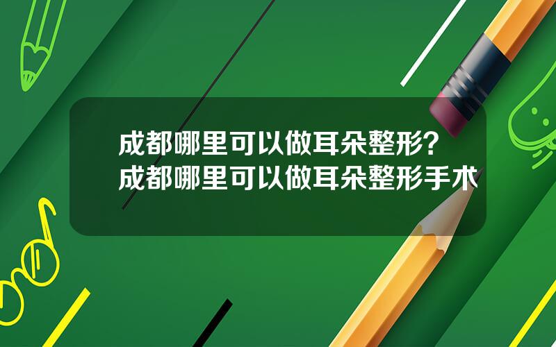 成都哪里可以做耳朵整形？成都哪里可以做耳朵整形手术