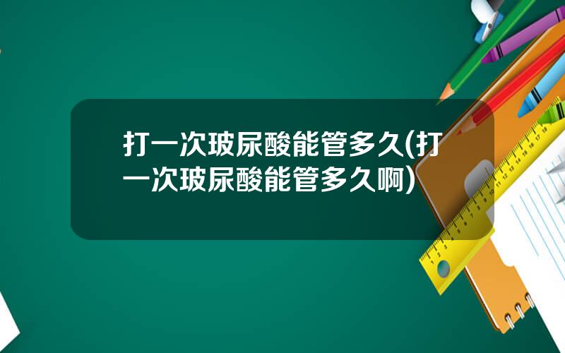打一次玻尿酸能管多久(打一次玻尿酸能管多久啊)