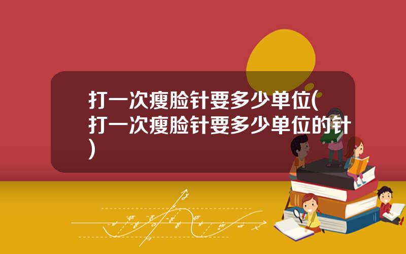打一次瘦脸针要多少单位(打一次瘦脸针要多少单位的针)