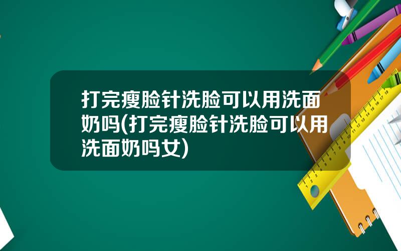 打完瘦脸针洗脸可以用洗面奶吗(打完瘦脸针洗脸可以用洗面奶吗女)