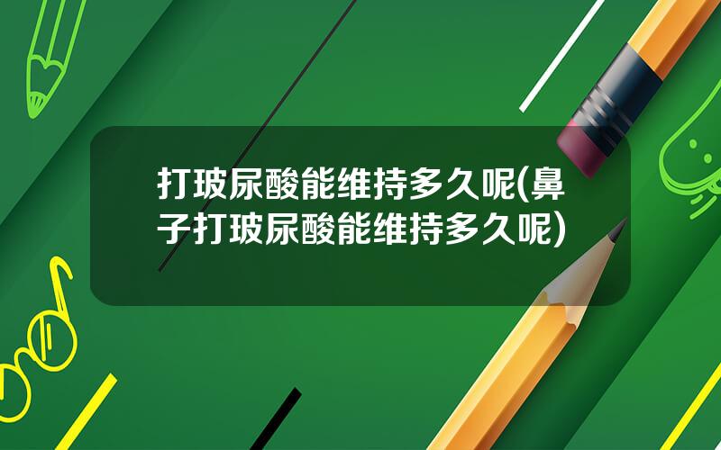 打玻尿酸能维持多久呢(鼻子打玻尿酸能维持多久呢)