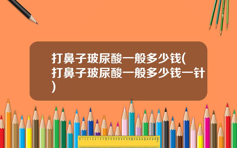 打鼻子玻尿酸一般多少钱(打鼻子玻尿酸一般多少钱一针)