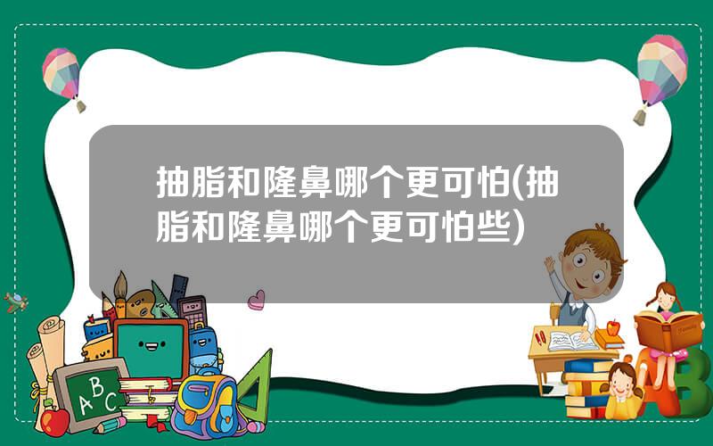 抽脂和隆鼻哪个更可怕(抽脂和隆鼻哪个更可怕些)