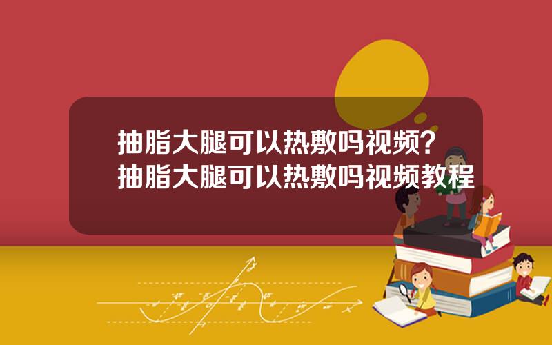 抽脂大腿可以热敷吗视频？抽脂大腿可以热敷吗视频教程
