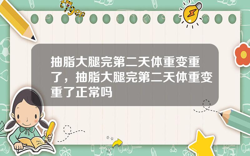 抽脂大腿完第二天体重变重了，抽脂大腿完第二天体重变重了正常吗