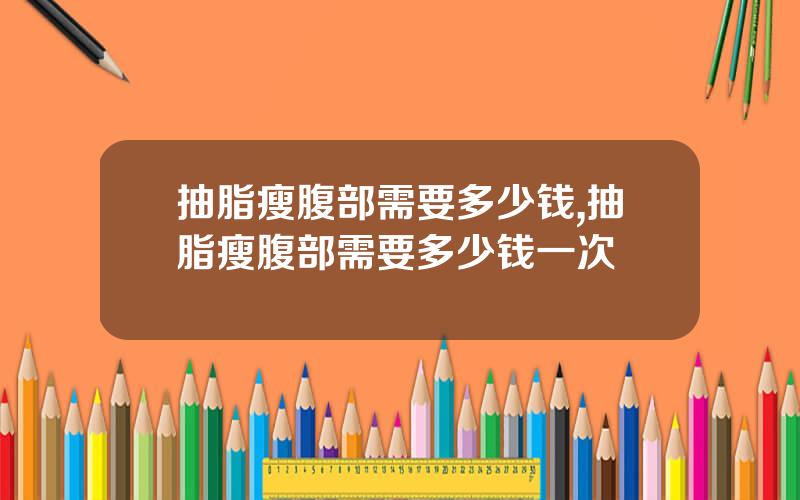 抽脂瘦腹部需要多少钱,抽脂瘦腹部需要多少钱一次