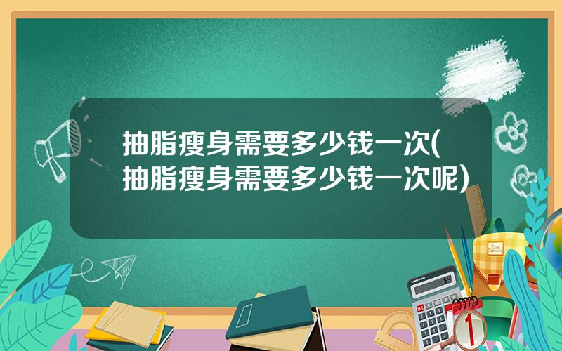 抽脂瘦身需要多少钱一次(抽脂瘦身需要多少钱一次呢)