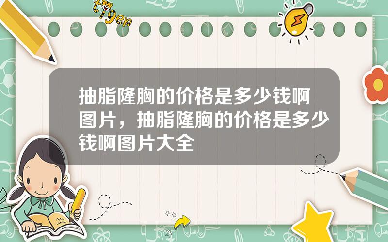 抽脂隆胸的价格是多少钱啊图片，抽脂隆胸的价格是多少钱啊图片大全