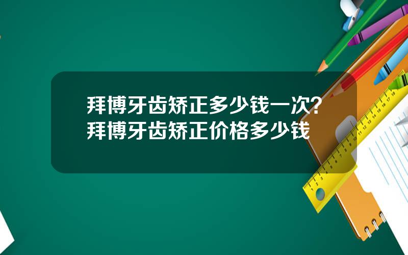 拜博牙齿矫正多少钱一次？拜博牙齿矫正价格多少钱