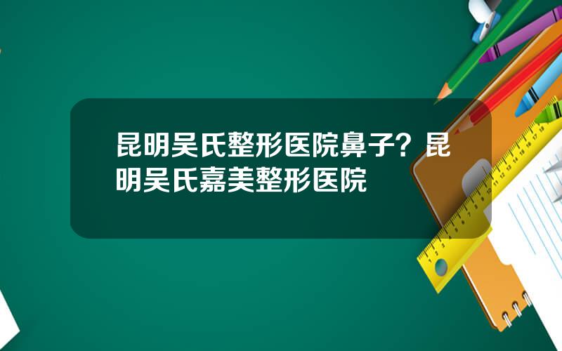 昆明吴氏整形医院鼻子？昆明吴氏嘉美整形医院