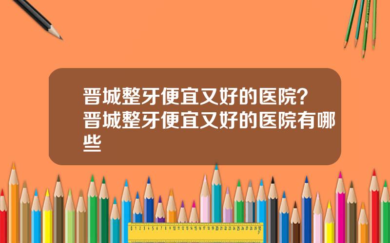 晋城整牙便宜又好的医院？晋城整牙便宜又好的医院有哪些