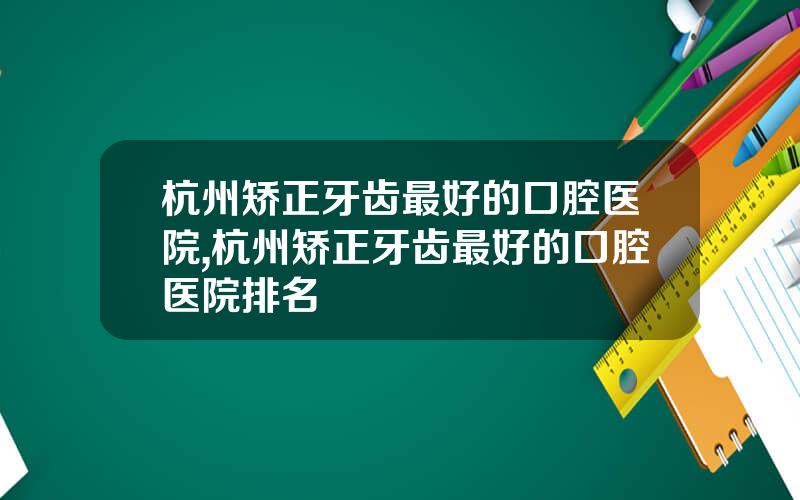 杭州矫正牙齿最好的口腔医院,杭州矫正牙齿最好的口腔医院排名