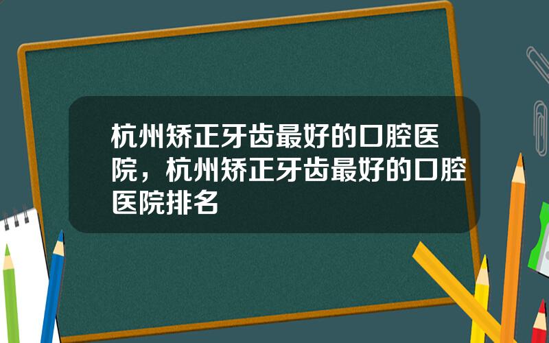 杭州矫正牙齿最好的口腔医院，杭州矫正牙齿最好的口腔医院排名