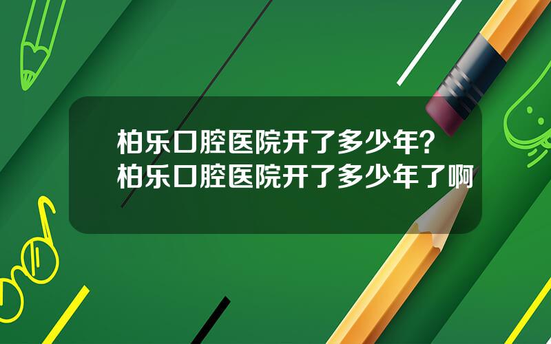 柏乐口腔医院开了多少年？柏乐口腔医院开了多少年了啊