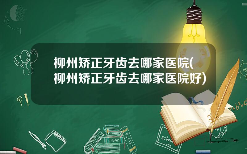 柳州矫正牙齿去哪家医院(柳州矫正牙齿去哪家医院好)
