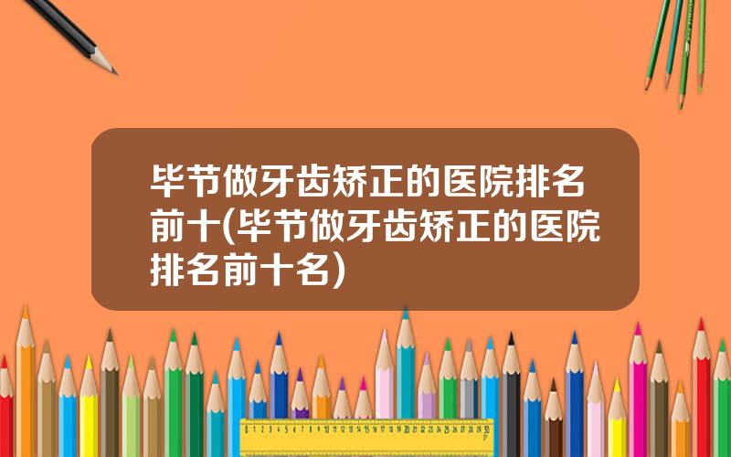 毕节做牙齿矫正的医院排名前十(毕节做牙齿矫正的医院排名前十名)